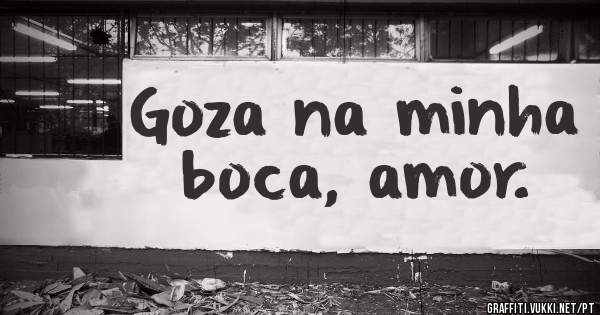 Goza na minha boca, amor.