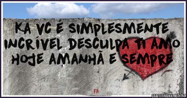 Ka vc é simplesmente incrível desculpa ti amo hoje amanhã e sempre 