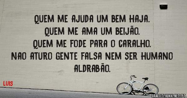 Quem me ajuda um bem haja.
Quem me ama um beijão.
Quem me fode para o caralho.
Nao aturo gente falsa nem ser humano aldrabão. 