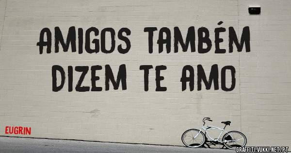 Amigos também 
Dizem te amo