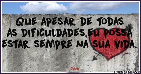 Que apesar de todas as dificuldades,eu possa estar sempre na sua vida.