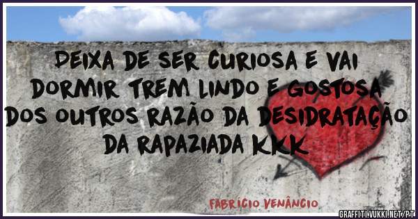 Deixa de ser curiosa e vai dormir trem lindo e gostosa dos outros razão da desidratação da rapaziada kkk