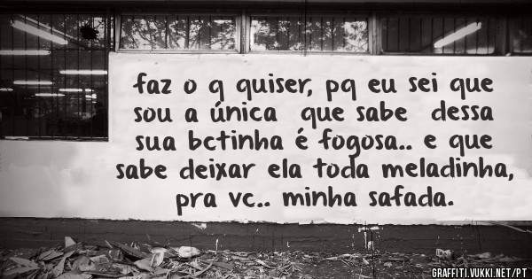 faz o q quiser, pq eu sei que sou a única  que sabe  dessa sua bctinha é fogosa.. e que sabe deixar ela toda meladinha, pra vc.. minha safada.