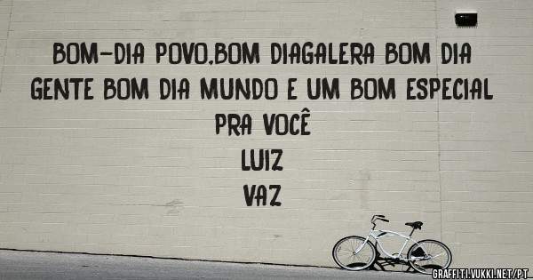 BOM-DIA POVO,BOM DIAGALERA BOM DIA GENTE BOM DIA MUNDO E UM BOM ESPECIAL PRA VOCÊ 
                                            LUIZ VAZ 