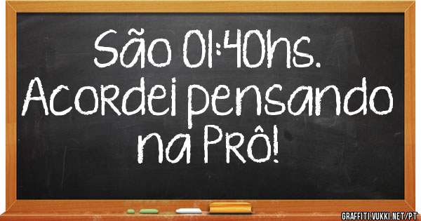 São 01:40hs.
Acordei pensando na Prô!