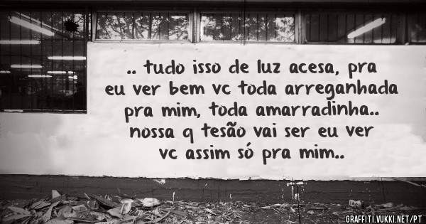 .. tudo isso de luz acesa, pra eu ver bem vc toda arreganhada pra mim, toda amarradinha.. nossa q tesão vai ser eu ver vc assim só pra mim..