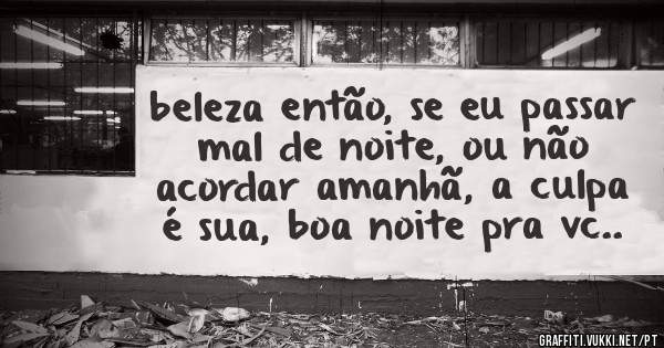 beleza então, se eu passar mal de noite, ou não acordar amanhã, a culpa é sua, boa noite pra vc..