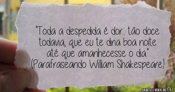 ''Toda a despedida é dor... tão doce todavia, que eu te diria boa noite até que amanhecesse o dia.''

(Parafraseando William Shakespeare)
