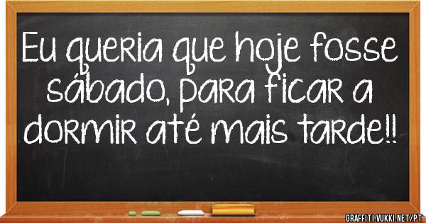 Eu queria que hoje fosse sábado, para ficar a dormir até mais tarde!!