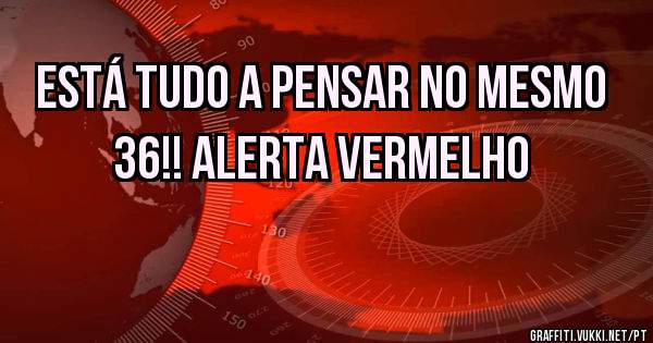 ESTÁ TUDO A PENSAR NO MESMO 36!! ALERTA VERMELHO 