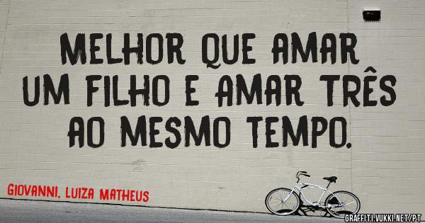 Melhor que amar um filho e Amar TRÊS ao mesmo tempo. 