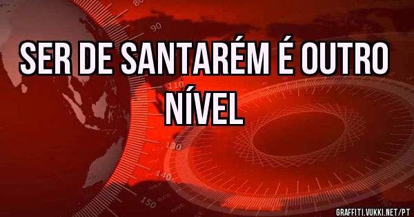 Ser de Santarém é outro nível 
