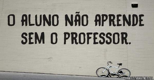 O aluno não aprende sem o professor. 
