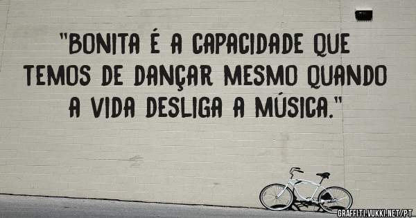 ''Bonita é a capacidade que temos de dançar mesmo quando a vida desliga a música.''