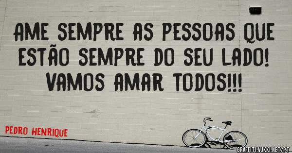 Ame sempre as pessoas que estão sempre do seu lado!
Vamos amar todos!!!