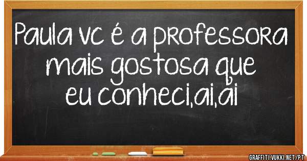 Paula vc é a professora mais gostosa que eu conheci,ai,ai