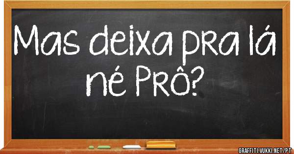 Mas deixa pra lá né Prô?