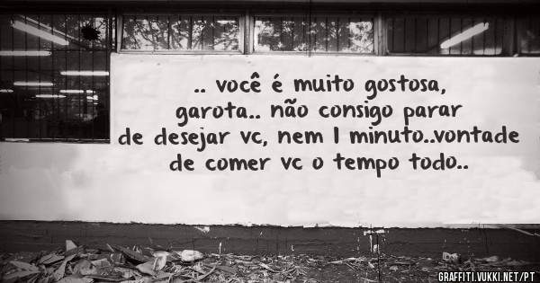 .. você é muito gostosa, garota.. não consigo parar de desejar vc, nem 1 minuto..vontade de comer vc o tempo todo..