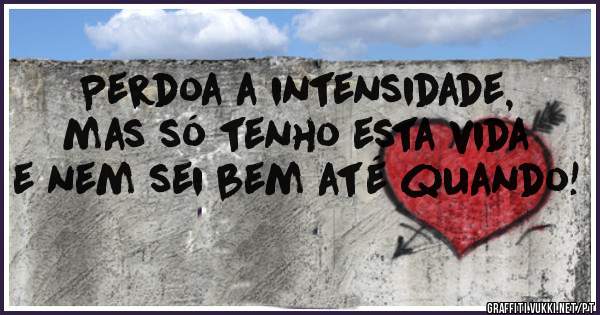 Perdoa a intensidade, mas só tenho esta vida e nem sei bem até quando!