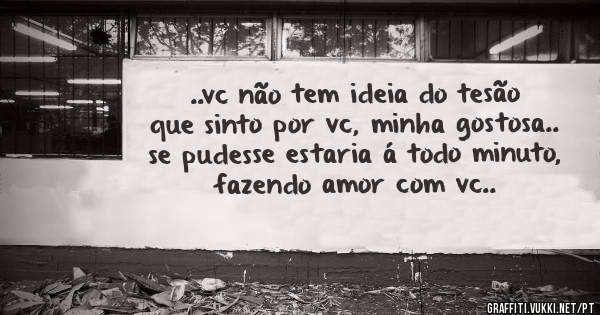 ..vc não tem ideia do tesão que sinto por vc, minha gostosa.. se pudesse estaria á todo minuto, fazendo amor com vc..