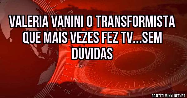 VALERIA VANINI O TRANSFORMISTA QUE MAIS VEZES FEZ TV...SEM DUVIDAS
