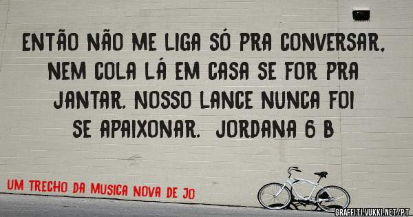 Então não me liga só pra conversar, nem cola lá em casa se for pra jantar. Nosso lance nunca foi se apaixonar.  jordana 6 b
