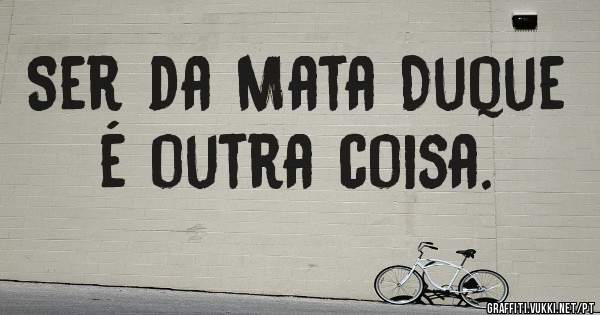 Ser da Mata Duque é outra coisa.