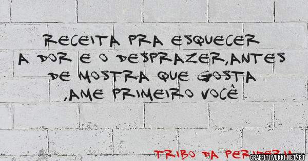 Receita pra esquecer a dor e o desprazer,antes de mostra que gosta ,ame primeiro você