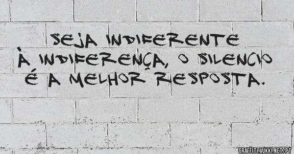 Seja indiferente à indiferença, o silencio é a melhor resposta.