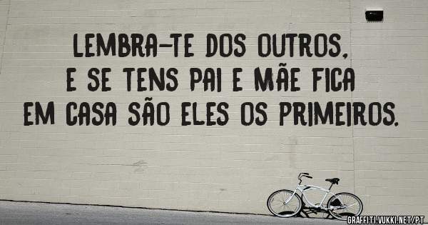 Lembra-te dos outros, e se tens Pai e Mãe fica em casa são eles os primeiros.