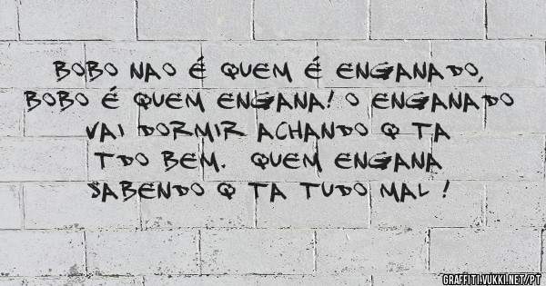 Bobo nao é quem é enganado,  Bobo é quem engana! O enganado vai dormir achando q ta tdo bem.  Quem engana SABENDO q ta tudo mal !
