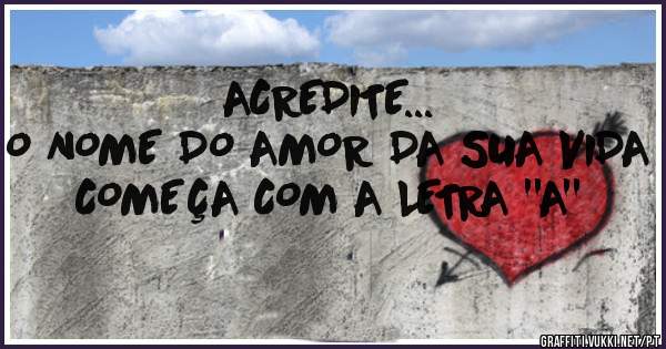ACREDITE...
O NOME DO AMOR DA SUA VIDA COMEÇA COM A LETRA ''A''