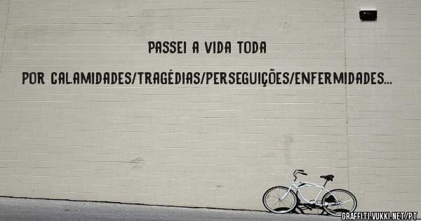 Passei a vida toda por calamidades/tragédias/perseguições/enfermidades...