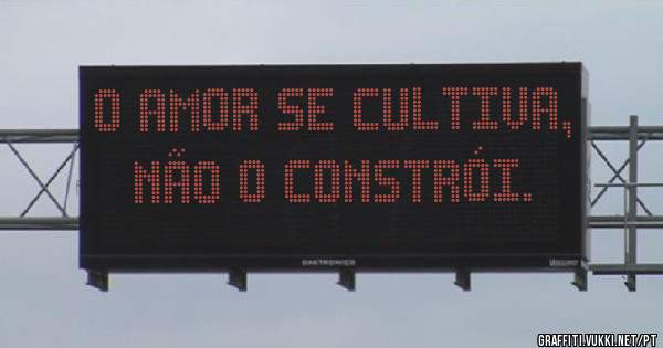 O Amor se cultiva, não o constrói.