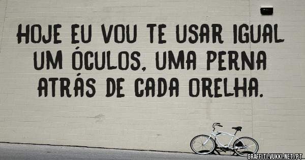 Hoje eu vou te usar igual um óculos, uma perna atrás de cada orelha.