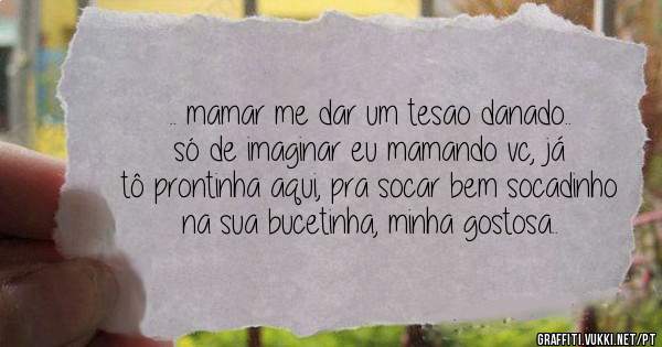 .. mamar me dar um tesao danado.. só de imaginar eu mamando vc, já tô prontinha aqui, pra socar bem socadinho na sua bucetinha, minha gostosa..