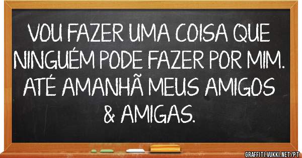 VOU FAZER UMA COISA QUE NINGUÉM PODE FAZER POR MIM. ATÉ AMANHÃ MEUS AMIGOS & AMIGAS.