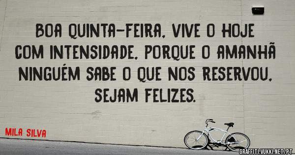 Boa quinta-feira, vive o hoje com intensidade, porque o amanhã ninguém sabe o que nos reservou, sejam felizes.