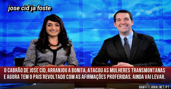 O Cabrão de Jose cid, arranjou a bonita, atacou as mulheres transmontanas e agora tem o pais revoltado com as afirmações proferidas. Ainda vai levar.