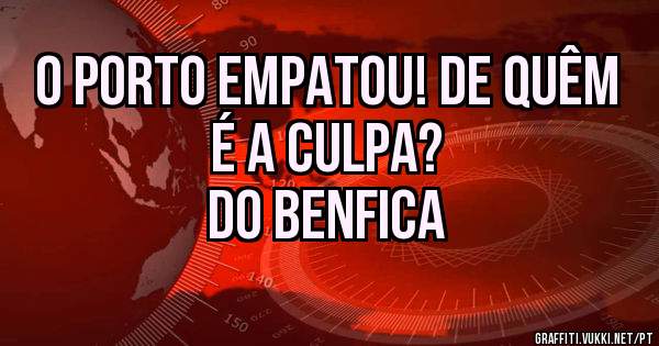 O Porto empatou! De quêm é a culpa? 
Do Benfica