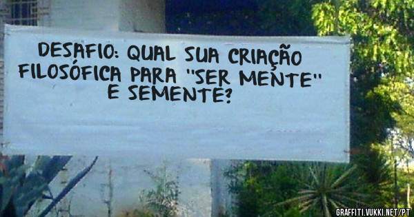 DESAFIO: QUAL SUA CRIAÇÃO FILOSÓFICA PARA ''SER MENTE''  E SEMENTE?  