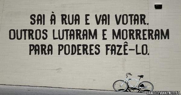 Sai à rua e vai votar. Outros lutaram e morreram para poderes fazê-lo.