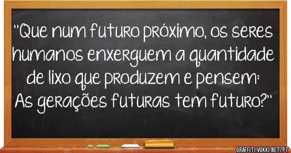 ''Que num futuro próximo, os seres humanos enxerguem a quantidade de lixo que produzem e pensem: As gerações futuras tem futuro?''