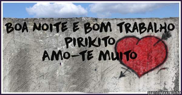 Boa noite e bom trabalho Pirikito 
Amo-te muito 
