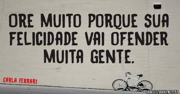 Ore muito porque sua felicidade vai ofender muita gente.