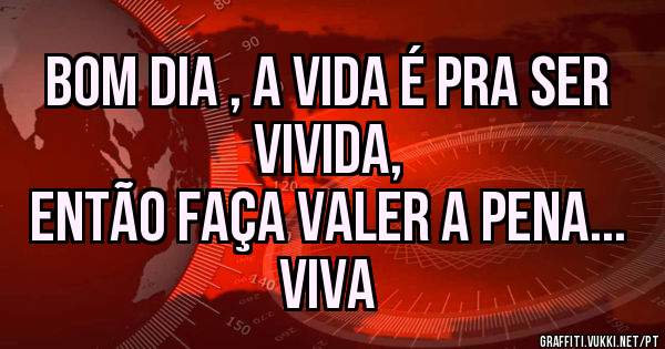Bom dia , a vida é pra ser vivida, 
Então faça valer a pena... viva