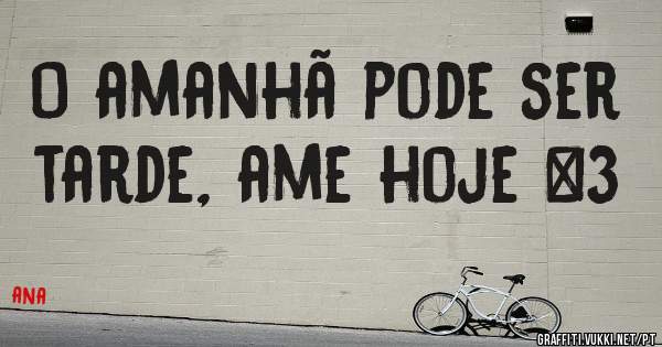 O amanhã pode ser tarde, ame hoje <3