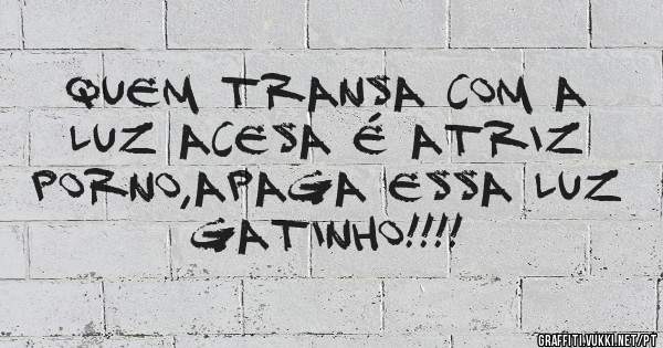 Quem transa com a luz acesa é atriz porno,apaga essa luz gatinho!!!!