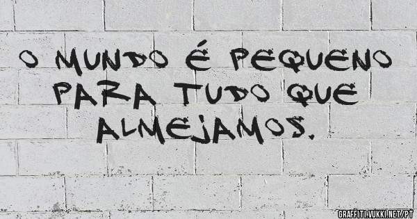 o mundo é pequeno para tudo que almejamos.
