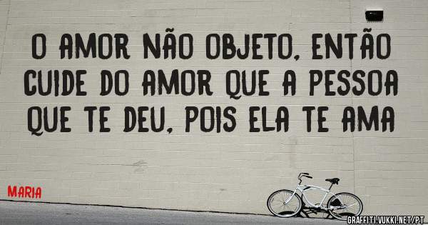 o amor não objeto, então cuide do amor que a pessoa que te deu, pois ela te ama